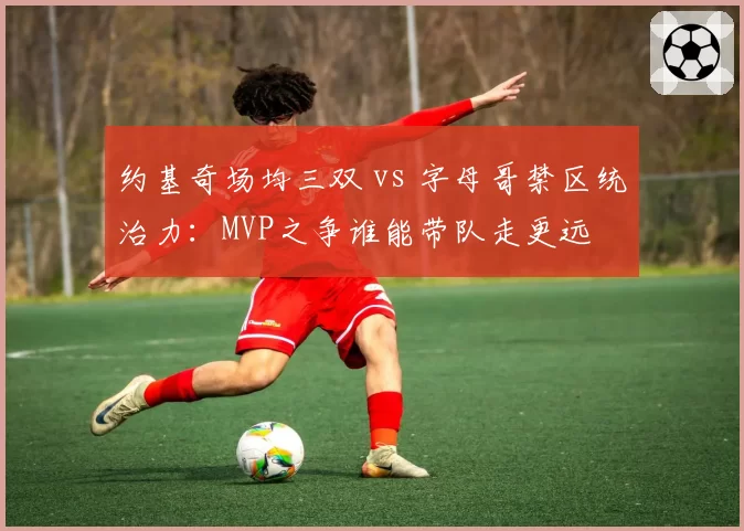 约基奇场均三双 vs 字母哥禁区统治力：MVP之争谁能带队走更远