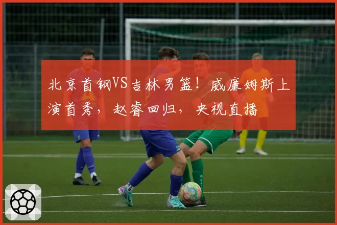 北京首钢VS吉林男篮！威廉姆斯上演首秀，赵睿回归，央视直播