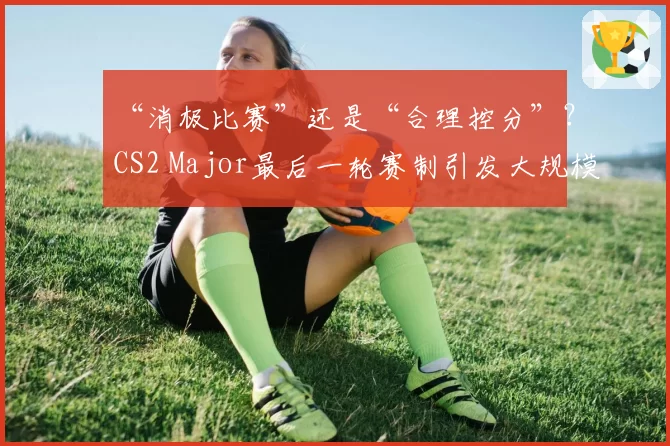“消极比赛”还是“合理控分”?CS2 Major最后一轮赛制引发大规模策略争议
