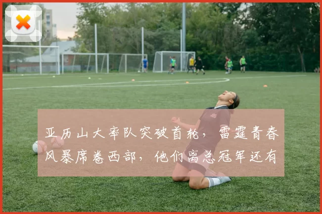 亚历山大率队突破首轮,雷霆青春风暴席卷西部,他们离总冠军还有多远?