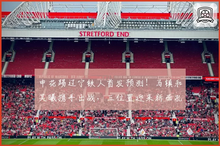 申花踢辽宁铁人首发预测！马镇和吴曦携手出战，三位置迎来新面孔