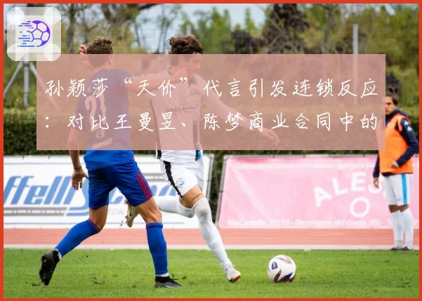 孙颖莎“天价”代言引发连锁反应：对比王曼昱、陈梦商业合同中的个人权益条款差异