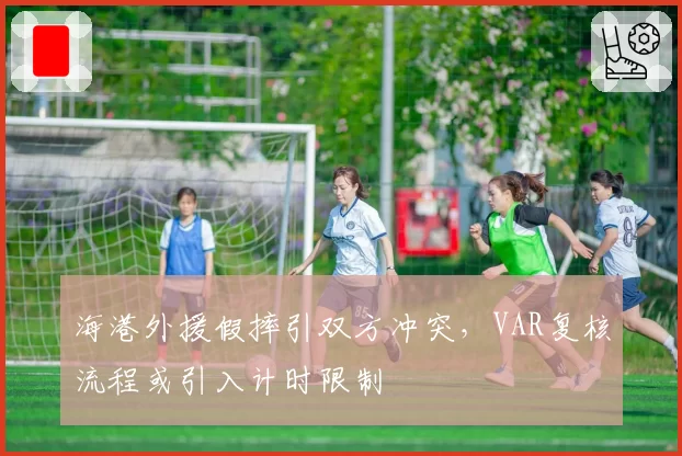 海港外援假摔引双方冲突,VAR复核流程或引入计时限制