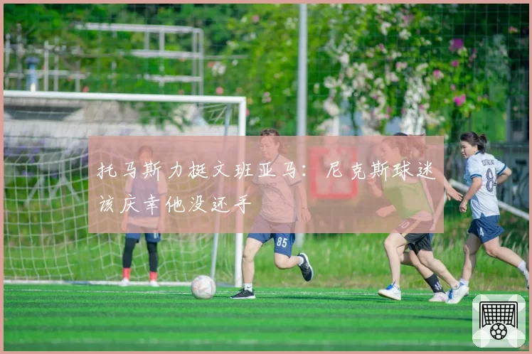 托马斯力挺文班亚马：尼克斯球迷该庆幸他没还手