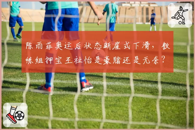 陈雨菲奥运后状态断崖式下滑,教练组押宝王祉怡是豪赌还是无奈?