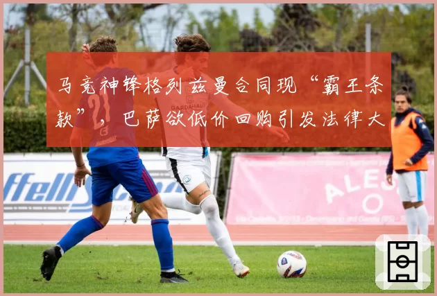 马竞神锋格列兹曼合同现“霸王条款”，巴萨欲低价回购引发法律大战