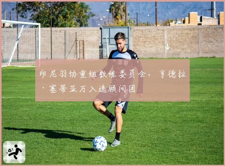 印尼羽协重组教练委员会,亨德拉·塞蒂亚万入选顾问团