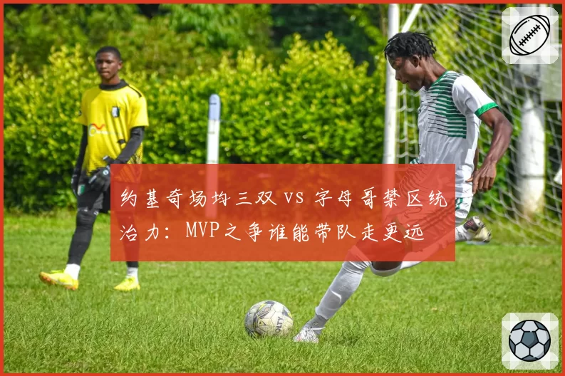 约基奇场均三双 vs 字母哥禁区统治力：MVP之争谁能带队走更远