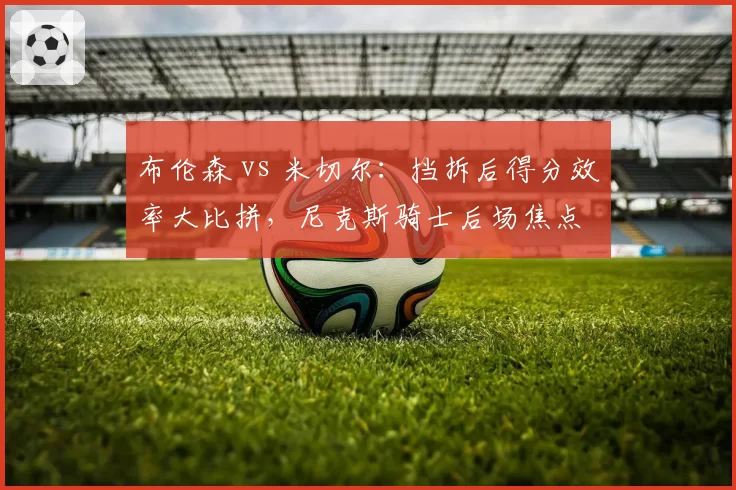 布伦森 vs 米切尔:挡拆后得分效率大比拼,尼克斯骑士后场焦点