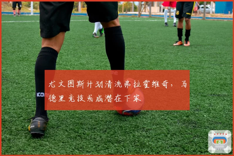 尤文图斯计划清洗弗拉霍维奇,马德里竞技或成潜在下家