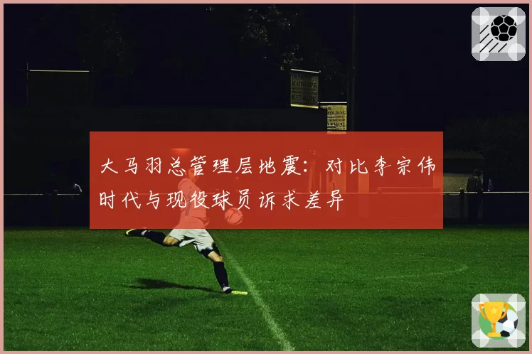 大马羽总管理层地震:对比李宗伟时代与现役球员诉求差异