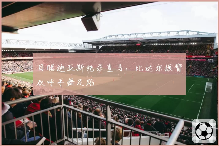 目睹迪亚斯绝杀皇马，比达尔振臂欢呼手舞足蹈