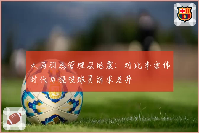 大马羽总管理层地震：对比李宗伟时代与现役球员诉求差异
