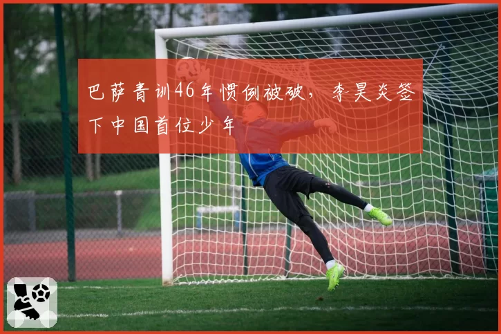 巴萨青训46年惯例被破,李昊炎签下中国首位少年