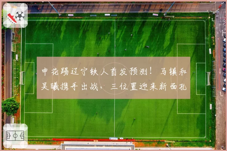 申花踢辽宁铁人首发预测！马镇和吴曦携手出战，三位置迎来新面孔