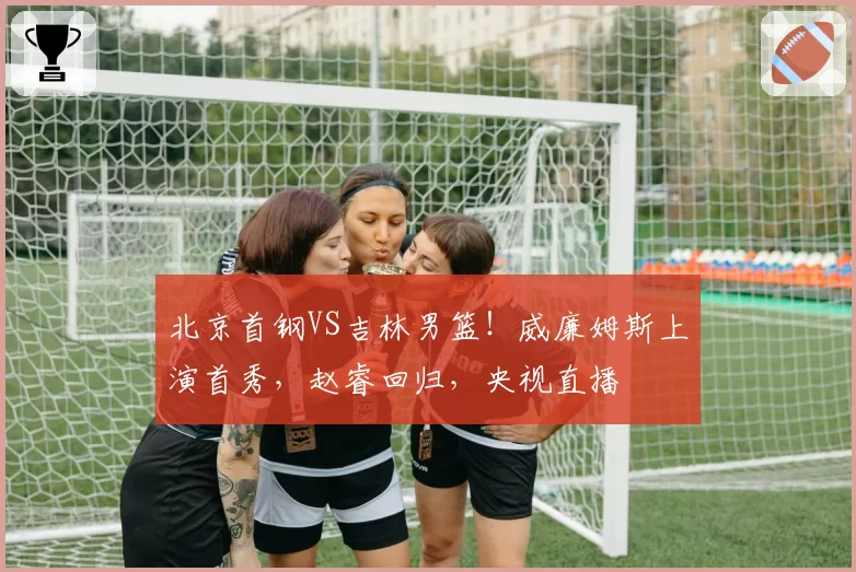 北京首钢VS吉林男篮！威廉姆斯上演首秀，赵睿回归，央视直播