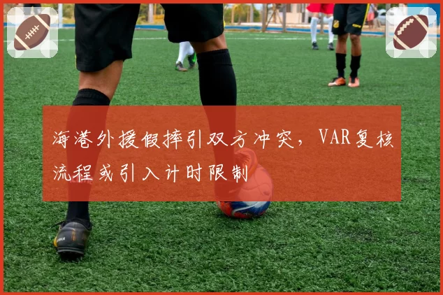 海港外援假摔引双方冲突，VAR复核流程或引入计时限制