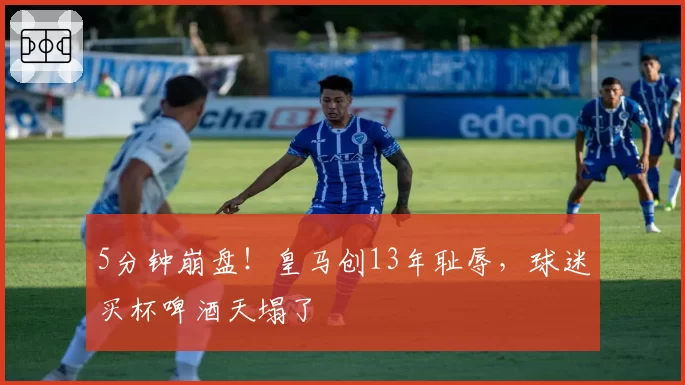 5分钟崩盘！皇马创13年耻辱，球迷买杯啤酒天塌了