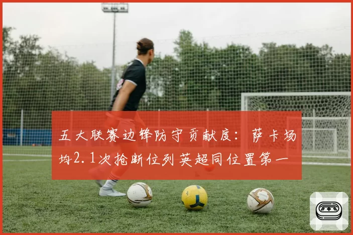 五大联赛边锋防守贡献度：萨卡场均2.1次抢断位列英超同位置第一