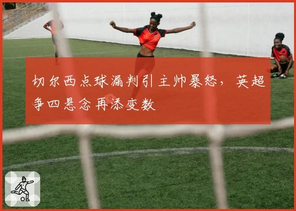 切尔西点球漏判引主帅暴怒,英超争四悬念再添变数
