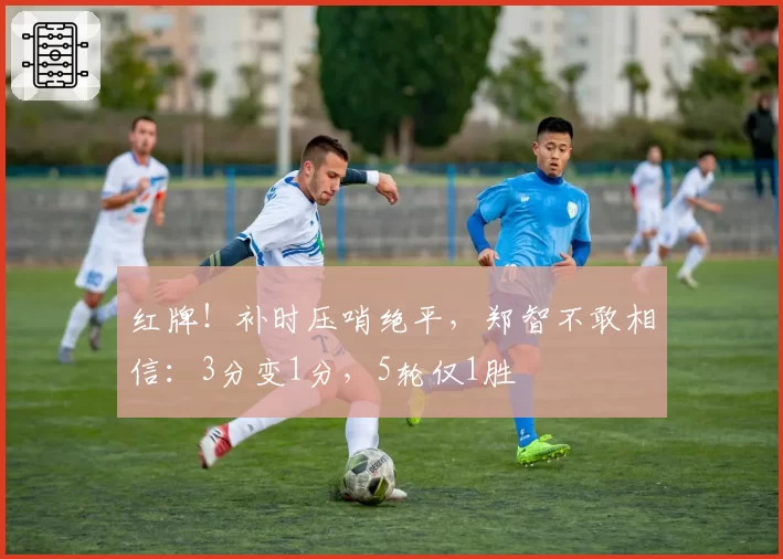 红牌!补时压哨绝平,郑智不敢相信:3分变1分,5轮仅1胜