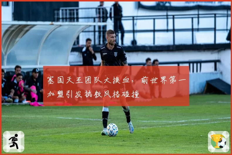 塞国天王团队大换血,前世界第一加盟引发执教风格碰撞