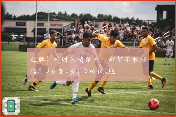 红牌!补时压哨绝平,郑智不敢相信:3分变1分,5轮仅1胜