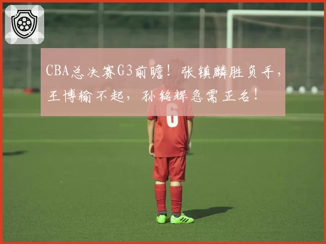 CBA总决赛G3前瞻！张镇麟胜负手，王博输不起，孙铭辉急需正名！