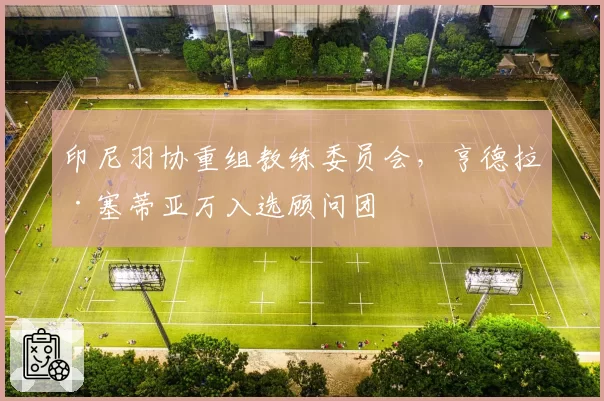 印尼羽协重组教练委员会,亨德拉·塞蒂亚万入选顾问团