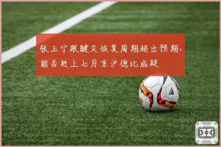 张玉宁跟腱炎恢复周期超出预期,能否赶上七月京沪德比成疑