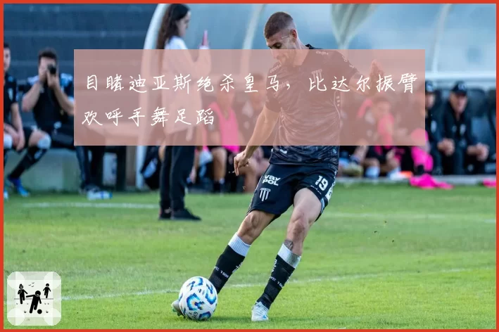 目睹迪亚斯绝杀皇马，比达尔振臂欢呼手舞足蹈