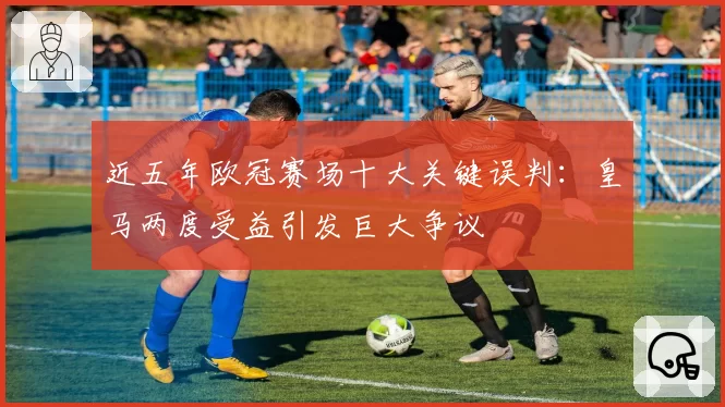 近五年欧冠赛场十大关键误判:皇马两度受益引发巨大争议