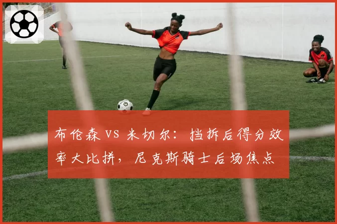 布伦森 vs 米切尔:挡拆后得分效率大比拼,尼克斯骑士后场焦点