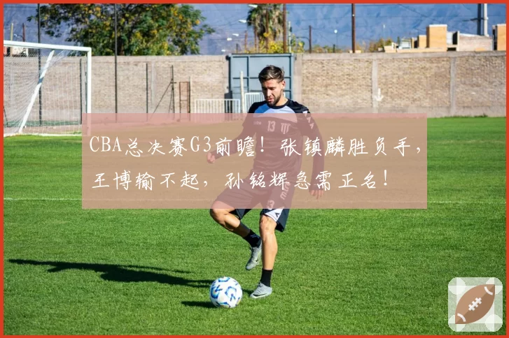 CBA总决赛G3前瞻！张镇麟胜负手，王博输不起，孙铭辉急需正名！