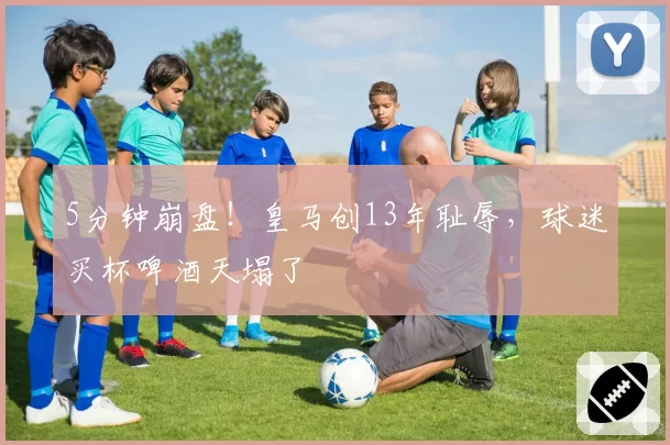 5分钟崩盘！皇马创13年耻辱，球迷买杯啤酒天塌了