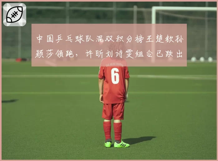 中国乒乓球队混双积分榜王楚钦孙颖莎领跑,许昕刘诗雯组合已跌出前五